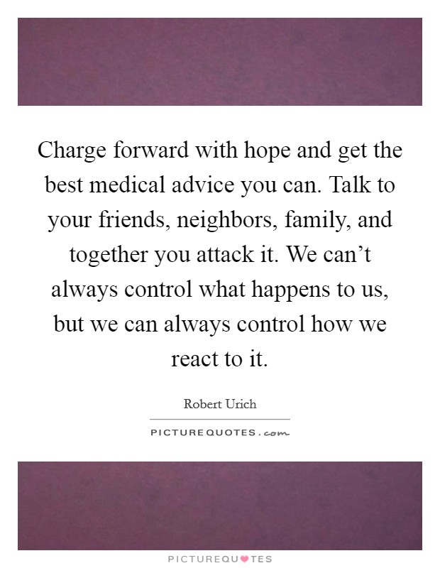 Charge forward with hope and get the best medical advice you can. Talk to your friends, neighbors, family, and together you attack it. We can't always control what happens to us, but we can always control how we react to it. Picture Quote #1