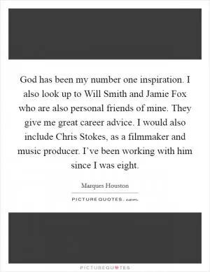 God has been my number one inspiration. I also look up to Will Smith and Jamie Fox who are also personal friends of mine. They give me great career advice. I would also include Chris Stokes, as a filmmaker and music producer. I’ve been working with him since I was eight Picture Quote #1