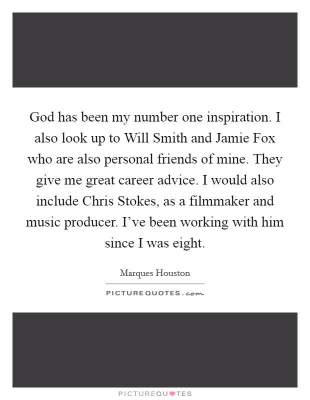 God has been my number one inspiration. I also look up to Will Smith and Jamie Fox who are also personal friends of mine. They give me great career advice. I would also include Chris Stokes, as a filmmaker and music producer. I've been working with him since I was eight. Picture Quote #1