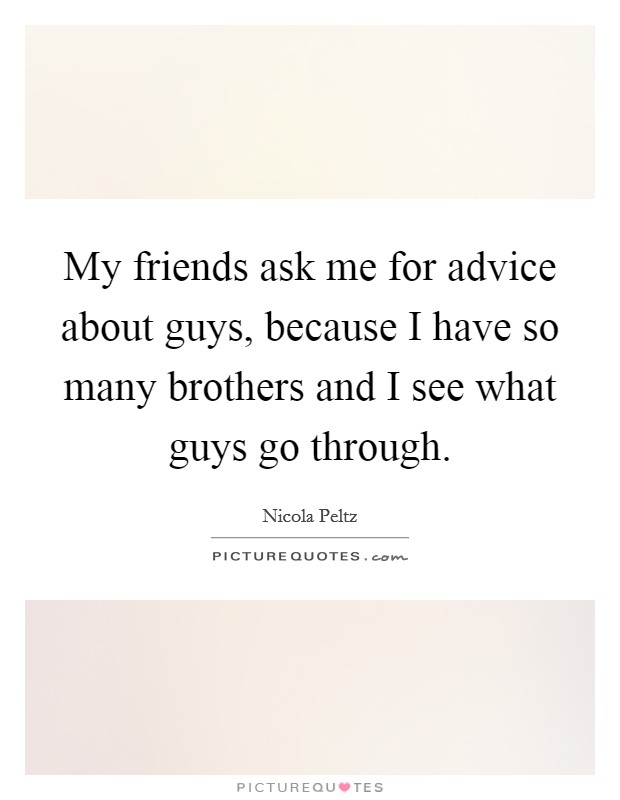 My friends ask me for advice about guys, because I have so many brothers and I see what guys go through. Picture Quote #1