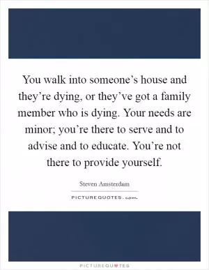 You walk into someone’s house and they’re dying, or they’ve got a family member who is dying. Your needs are minor; you’re there to serve and to advise and to educate. You’re not there to provide yourself Picture Quote #1