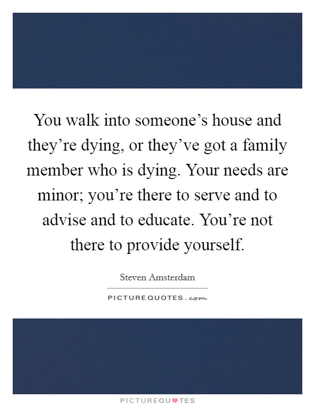 You walk into someone's house and they're dying, or they've got a family member who is dying. Your needs are minor; you're there to serve and to advise and to educate. You're not there to provide yourself. Picture Quote #1