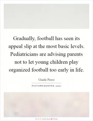 Gradually, football has seen its appeal slip at the most basic levels. Pediatricians are advising parents not to let young children play organized football too early in life Picture Quote #1
