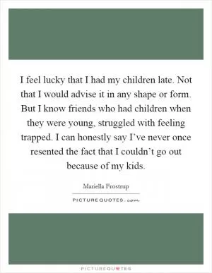 I feel lucky that I had my children late. Not that I would advise it in any shape or form. But I know friends who had children when they were young, struggled with feeling trapped. I can honestly say I’ve never once resented the fact that I couldn’t go out because of my kids Picture Quote #1