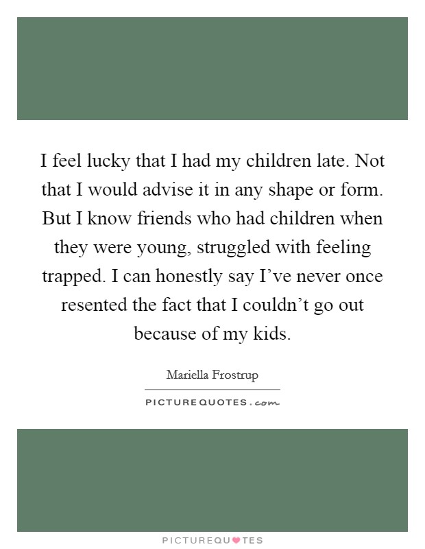 I feel lucky that I had my children late. Not that I would advise it in any shape or form. But I know friends who had children when they were young, struggled with feeling trapped. I can honestly say I've never once resented the fact that I couldn't go out because of my kids. Picture Quote #1