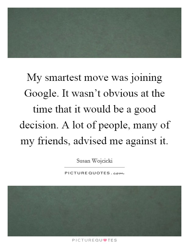 My smartest move was joining Google. It wasn't obvious at the time that it would be a good decision. A lot of people, many of my friends, advised me against it. Picture Quote #1