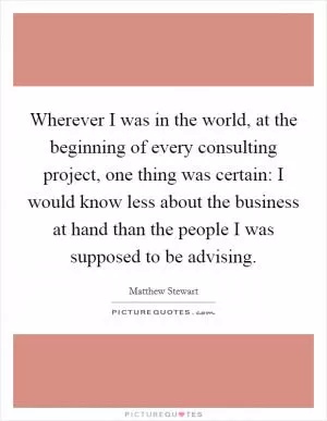 Wherever I was in the world, at the beginning of every consulting project, one thing was certain: I would know less about the business at hand than the people I was supposed to be advising Picture Quote #1