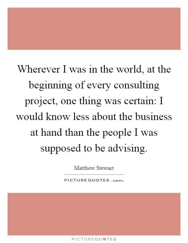 Wherever I was in the world, at the beginning of every consulting project, one thing was certain: I would know less about the business at hand than the people I was supposed to be advising. Picture Quote #1