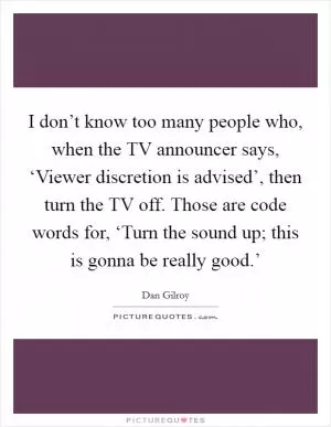 I don’t know too many people who, when the TV announcer says, ‘Viewer discretion is advised’, then turn the TV off. Those are code words for, ‘Turn the sound up; this is gonna be really good.’ Picture Quote #1