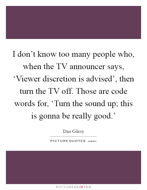 I don't know too many people who, when the TV announcer says, ‘Viewer discretion is advised', then turn the TV off. Those are code words for, ‘Turn the sound up; this is gonna be really good.' Picture Quote #1