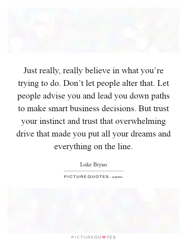Just really, really believe in what you're trying to do. Don't let people alter that. Let people advise you and lead you down paths to make smart business decisions. But trust your instinct and trust that overwhelming drive that made you put all your dreams and everything on the line. Picture Quote #1