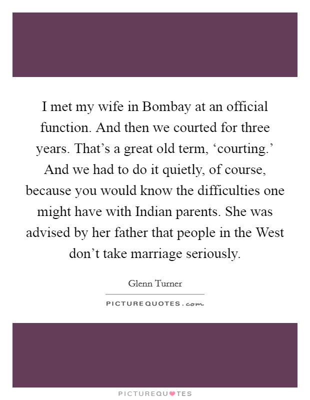 I met my wife in Bombay at an official function. And then we courted for three years. That's a great old term, ‘courting.' And we had to do it quietly, of course, because you would know the difficulties one might have with Indian parents. She was advised by her father that people in the West don't take marriage seriously. Picture Quote #1