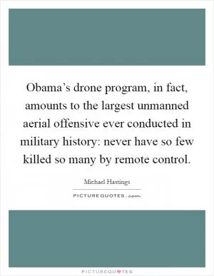 Obama’s drone program, in fact, amounts to the largest unmanned aerial offensive ever conducted in military history: never have so few killed so many by remote control Picture Quote #1