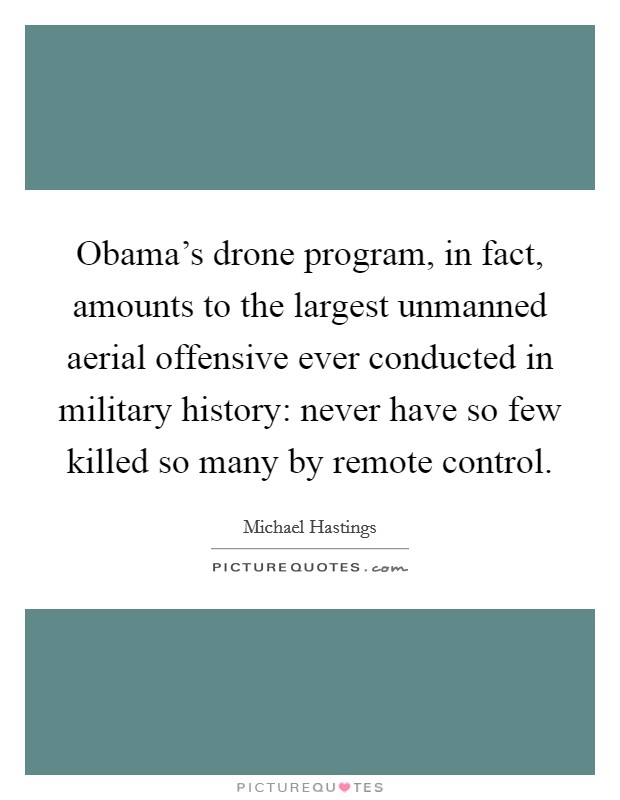 Obama's drone program, in fact, amounts to the largest unmanned aerial offensive ever conducted in military history: never have so few killed so many by remote control. Picture Quote #1