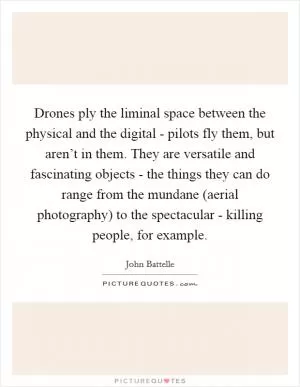 Drones ply the liminal space between the physical and the digital - pilots fly them, but aren’t in them. They are versatile and fascinating objects - the things they can do range from the mundane (aerial photography) to the spectacular - killing people, for example Picture Quote #1
