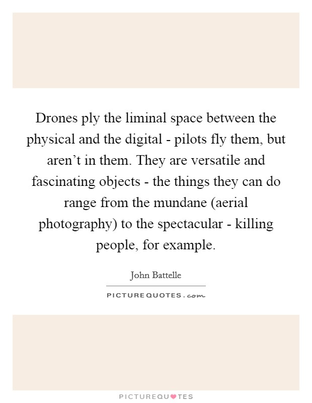Drones ply the liminal space between the physical and the digital - pilots fly them, but aren't in them. They are versatile and fascinating objects - the things they can do range from the mundane (aerial photography) to the spectacular - killing people, for example. Picture Quote #1