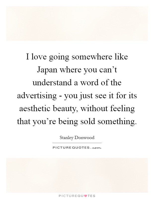 I love going somewhere like Japan where you can't understand a word of the advertising - you just see it for its aesthetic beauty, without feeling that you're being sold something. Picture Quote #1