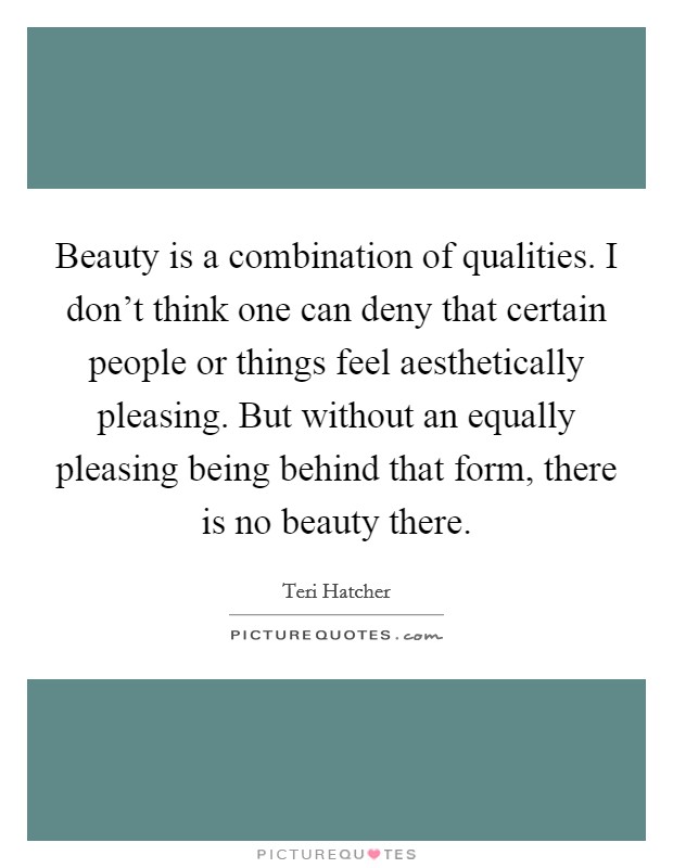Beauty is a combination of qualities. I don't think one can deny that certain people or things feel aesthetically pleasing. But without an equally pleasing being behind that form, there is no beauty there. Picture Quote #1
