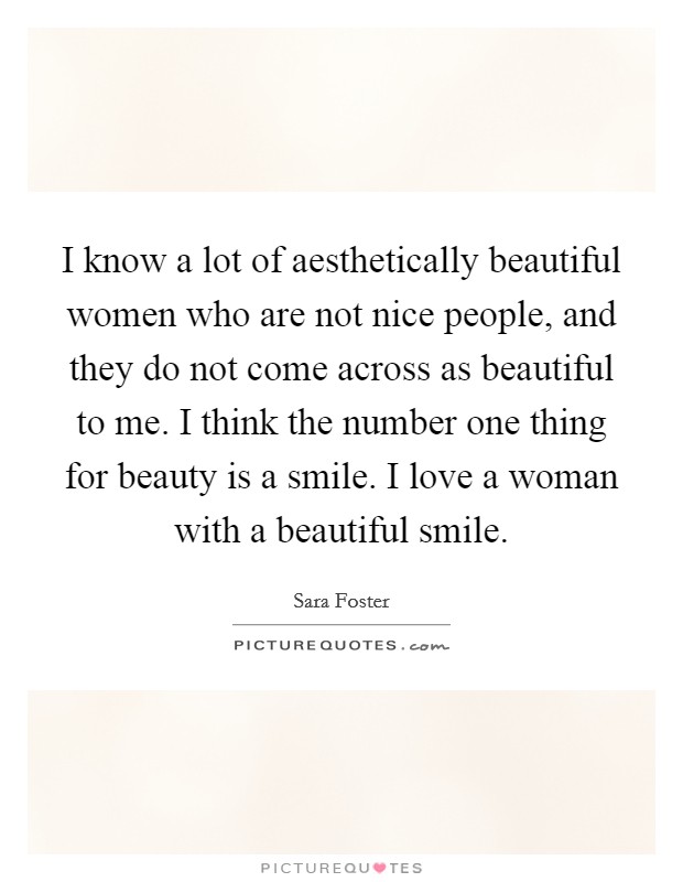 I know a lot of aesthetically beautiful women who are not nice people, and they do not come across as beautiful to me. I think the number one thing for beauty is a smile. I love a woman with a beautiful smile. Picture Quote #1