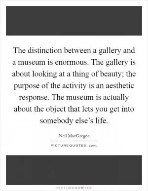The distinction between a gallery and a museum is enormous. The gallery is about looking at a thing of beauty; the purpose of the activity is an aesthetic response. The museum is actually about the object that lets you get into somebody else’s life Picture Quote #1