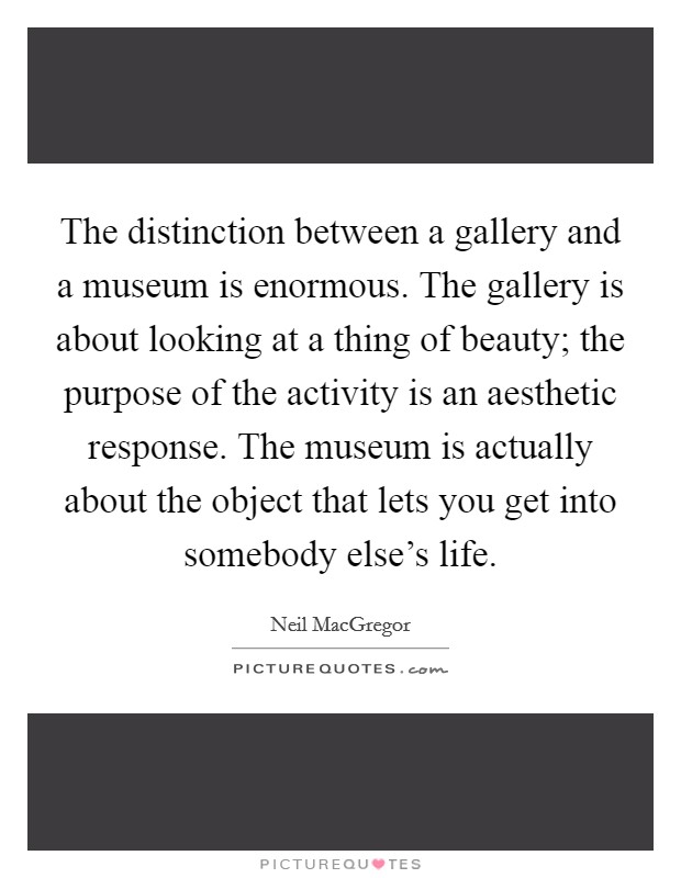 The distinction between a gallery and a museum is enormous. The gallery is about looking at a thing of beauty; the purpose of the activity is an aesthetic response. The museum is actually about the object that lets you get into somebody else's life. Picture Quote #1