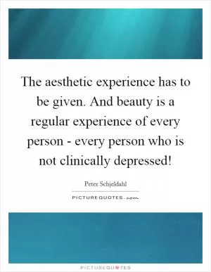 The aesthetic experience has to be given. And beauty is a regular experience of every person - every person who is not clinically depressed! Picture Quote #1