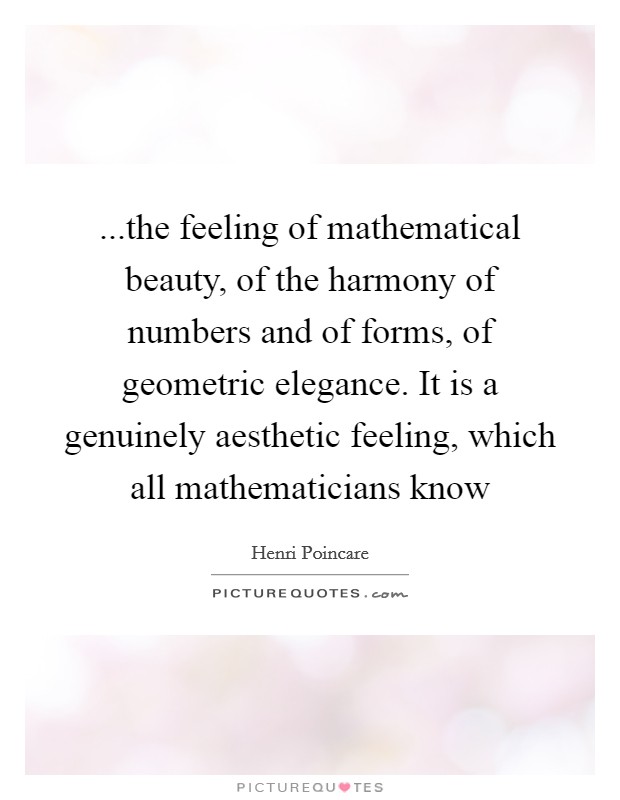 ...the feeling of mathematical beauty, of the harmony of numbers and of forms, of geometric elegance. It is a genuinely aesthetic feeling, which all mathematicians know Picture Quote #1
