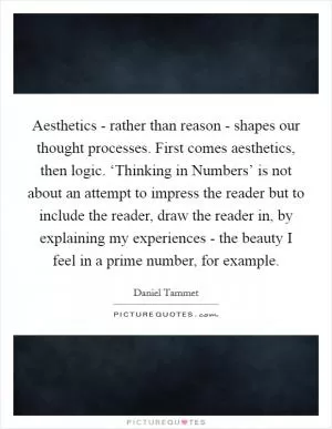 Aesthetics - rather than reason - shapes our thought processes. First comes aesthetics, then logic. ‘Thinking in Numbers’ is not about an attempt to impress the reader but to include the reader, draw the reader in, by explaining my experiences - the beauty I feel in a prime number, for example Picture Quote #1
