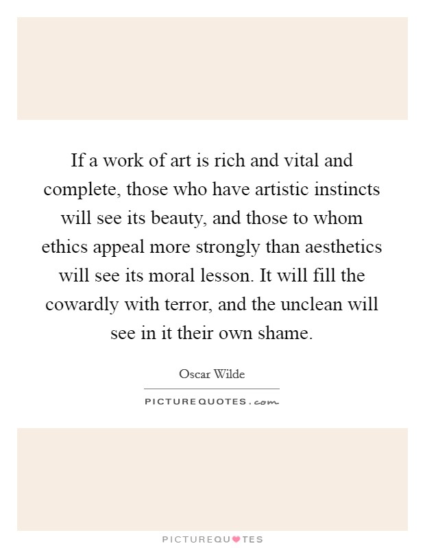 If a work of art is rich and vital and complete, those who have artistic instincts will see its beauty, and those to whom ethics appeal more strongly than aesthetics will see its moral lesson. It will fill the cowardly with terror, and the unclean will see in it their own shame. Picture Quote #1