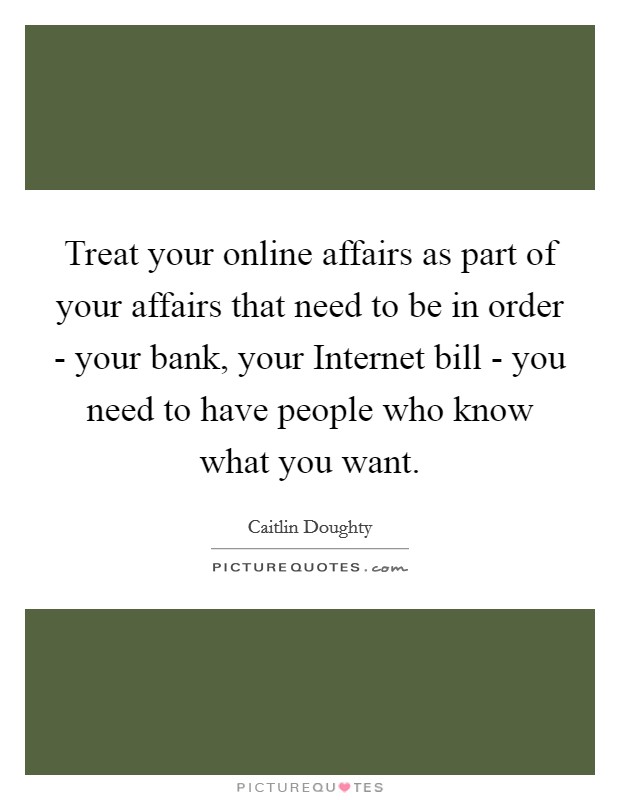 Treat your online affairs as part of your affairs that need to be in order - your bank, your Internet bill - you need to have people who know what you want. Picture Quote #1