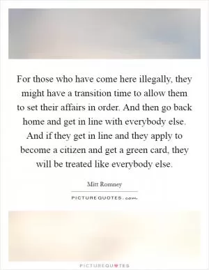 For those who have come here illegally, they might have a transition time to allow them to set their affairs in order. And then go back home and get in line with everybody else. And if they get in line and they apply to become a citizen and get a green card, they will be treated like everybody else Picture Quote #1