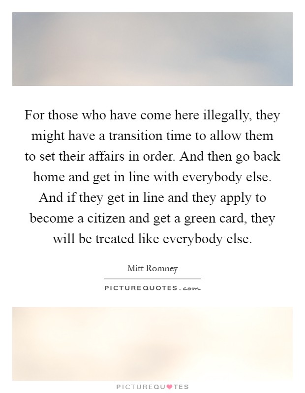 For those who have come here illegally, they might have a transition time to allow them to set their affairs in order. And then go back home and get in line with everybody else. And if they get in line and they apply to become a citizen and get a green card, they will be treated like everybody else. Picture Quote #1