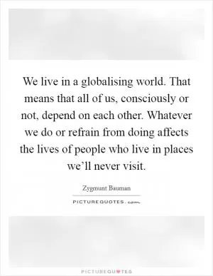 We live in a globalising world. That means that all of us, consciously or not, depend on each other. Whatever we do or refrain from doing affects the lives of people who live in places we’ll never visit Picture Quote #1