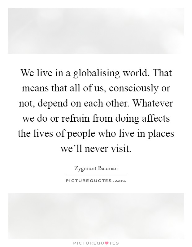 We live in a globalising world. That means that all of us, consciously or not, depend on each other. Whatever we do or refrain from doing affects the lives of people who live in places we'll never visit. Picture Quote #1