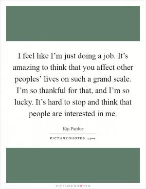 I feel like I’m just doing a job. It’s amazing to think that you affect other peoples’ lives on such a grand scale. I’m so thankful for that, and I’m so lucky. It’s hard to stop and think that people are interested in me Picture Quote #1