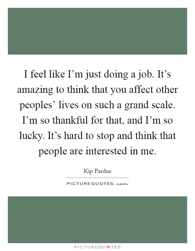 I feel like I'm just doing a job. It's amazing to think that you affect other peoples' lives on such a grand scale. I'm so thankful for that, and I'm so lucky. It's hard to stop and think that people are interested in me. Picture Quote #1