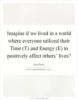 Imagine if we lived in a world where everyone utilized their Time (T) and Energy (E) to positively affect others’ lives? Picture Quote #1