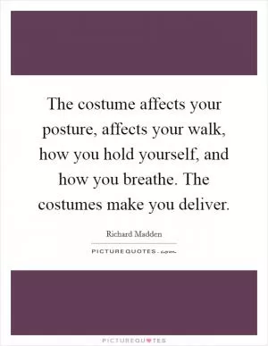 The costume affects your posture, affects your walk, how you hold yourself, and how you breathe. The costumes make you deliver Picture Quote #1