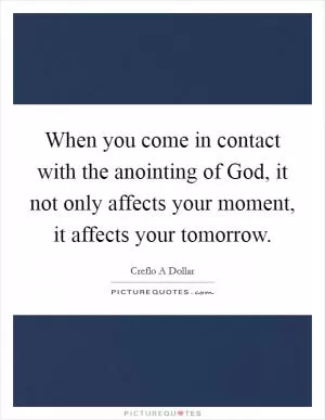 When you come in contact with the anointing of God, it not only affects your moment, it affects your tomorrow Picture Quote #1