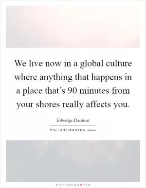 We live now in a global culture where anything that happens in a place that’s 90 minutes from your shores really affects you Picture Quote #1