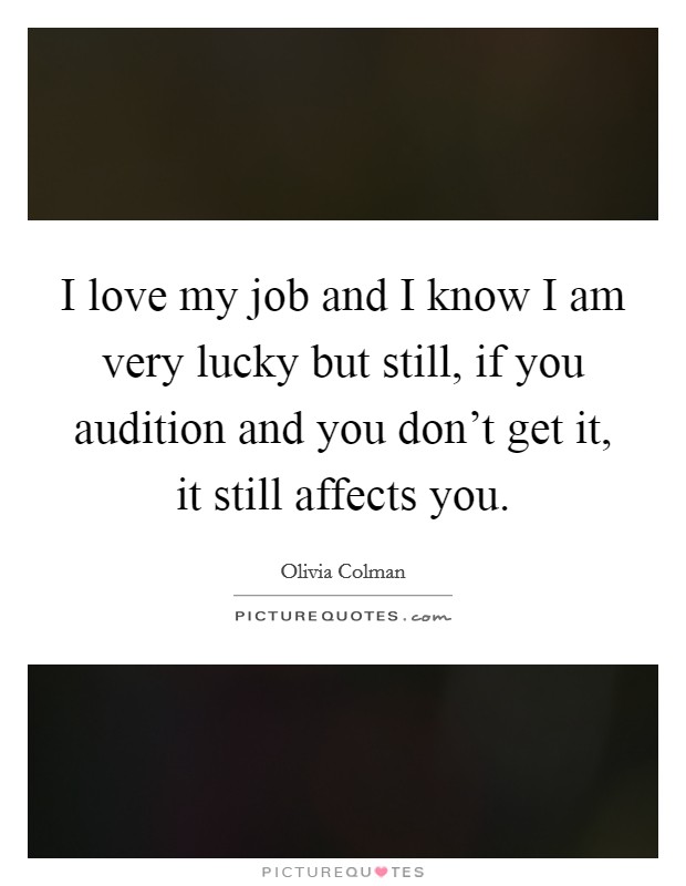 I love my job and I know I am very lucky but still, if you audition and you don't get it, it still affects you. Picture Quote #1