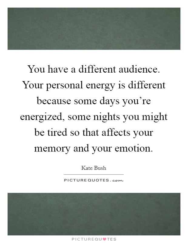 You have a different audience. Your personal energy is different because some days you're energized, some nights you might be tired so that affects your memory and your emotion. Picture Quote #1