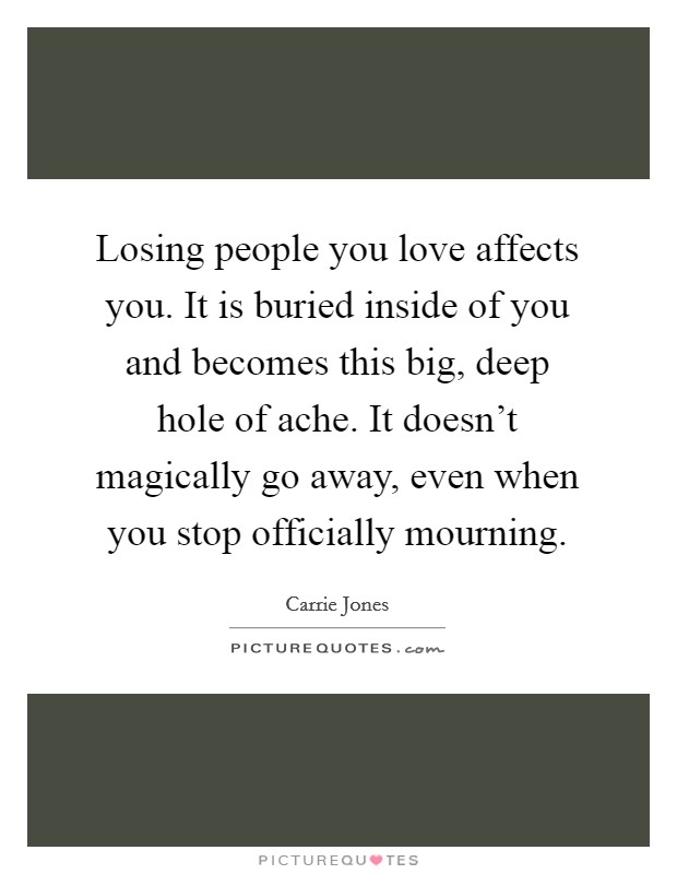Losing people you love affects you. It is buried inside of you and becomes this big, deep hole of ache. It doesn't magically go away, even when you stop officially mourning. Picture Quote #1