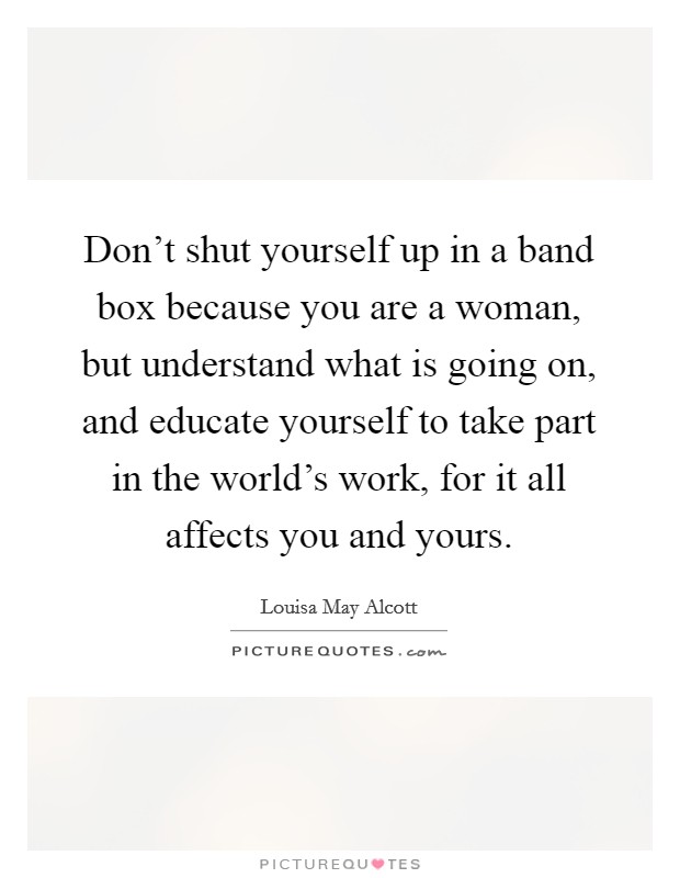 Don't shut yourself up in a band box because you are a woman, but understand what is going on, and educate yourself to take part in the world's work, for it all affects you and yours. Picture Quote #1