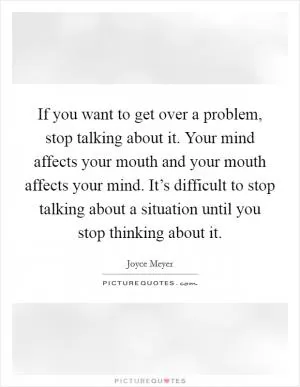 If you want to get over a problem, stop talking about it. Your mind affects your mouth and your mouth affects your mind. It’s difficult to stop talking about a situation until you stop thinking about it Picture Quote #1