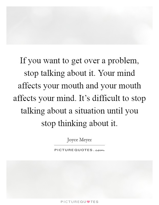 If you want to get over a problem, stop talking about it. Your mind affects your mouth and your mouth affects your mind. It's difficult to stop talking about a situation until you stop thinking about it. Picture Quote #1