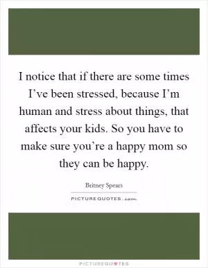 I notice that if there are some times I’ve been stressed, because I’m human and stress about things, that affects your kids. So you have to make sure you’re a happy mom so they can be happy Picture Quote #1