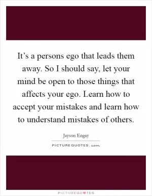 It’s a persons ego that leads them away. So I should say, let your mind be open to those things that affects your ego. Learn how to accept your mistakes and learn how to understand mistakes of others Picture Quote #1