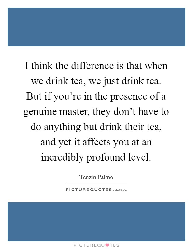 I think the difference is that when we drink tea, we just drink tea. But if you're in the presence of a genuine master, they don't have to do anything but drink their tea, and yet it affects you at an incredibly profound level. Picture Quote #1