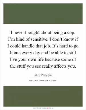 I never thought about being a cop. I’m kind of sensitive. I don’t know if I could handle that job. It’s hard to go home every day and be able to still live your own life because some of the stuff you see really affects you Picture Quote #1